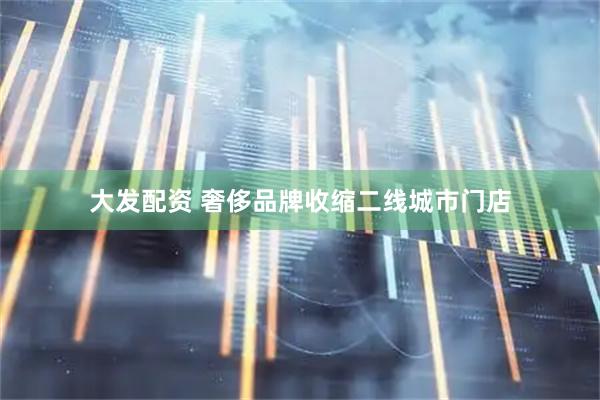 大发配资 奢侈品牌收缩二线城市门店