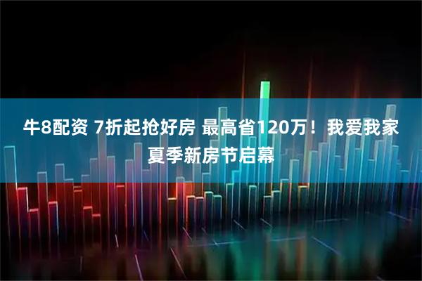 牛8配资 7折起抢好房 最高省120万！我爱我家夏季新房节启幕