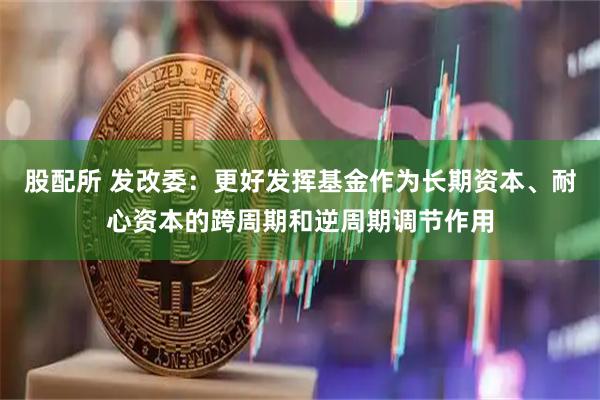 股配所 发改委：更好发挥基金作为长期资本、耐心资本的跨周期和逆周期调节作用