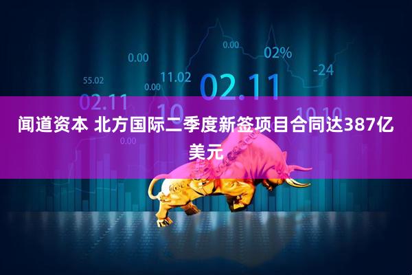闻道资本 北方国际二季度新签项目合同达387亿美元