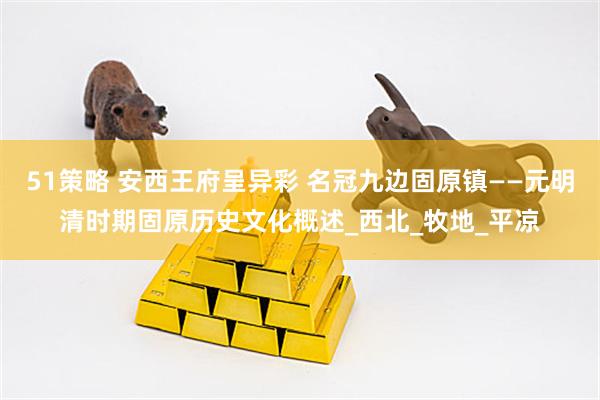 51策略 安西王府呈异彩 名冠九边固原镇——元明清时期固原历史文化概述_西北_牧地_平凉