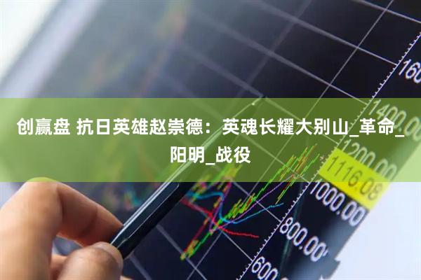 创赢盘 抗日英雄赵崇德：英魂长耀大别山_革命_阳明_战役