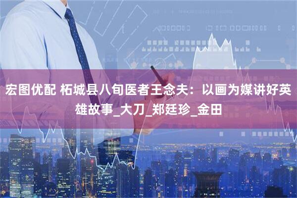 宏图优配 柘城县八旬医者王念夫：以画为媒讲好英雄故事_大刀_郑廷珍_金田