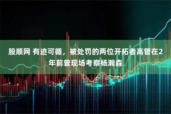 股顺网 有迹可循，被处罚的两位开拓者高管在2年前曾现场考察杨瀚森