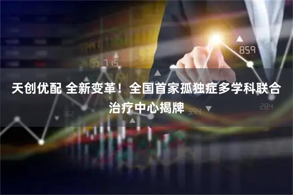 天创优配 全新变革！全国首家孤独症多学科联合治疗中心揭牌