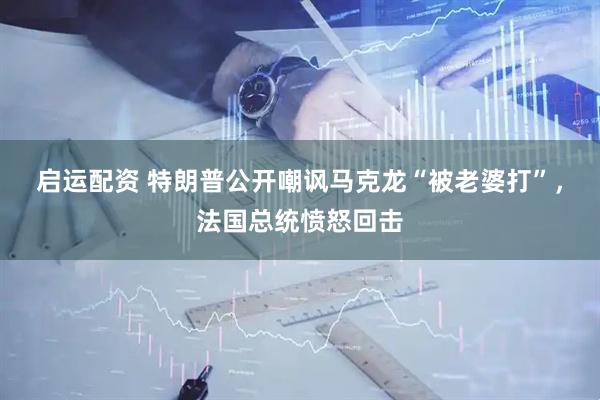 启运配资 特朗普公开嘲讽马克龙“被老婆打”，法国总统愤怒回击