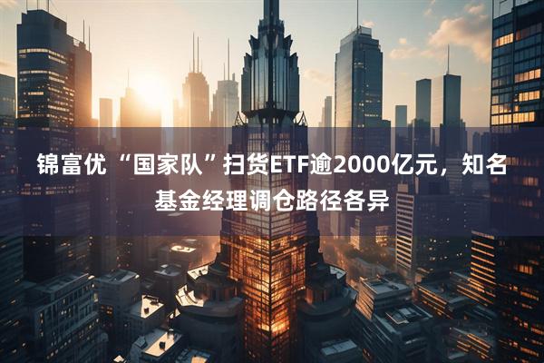 锦富优 “国家队”扫货ETF逾2000亿元，知名基金经理调仓路径各异