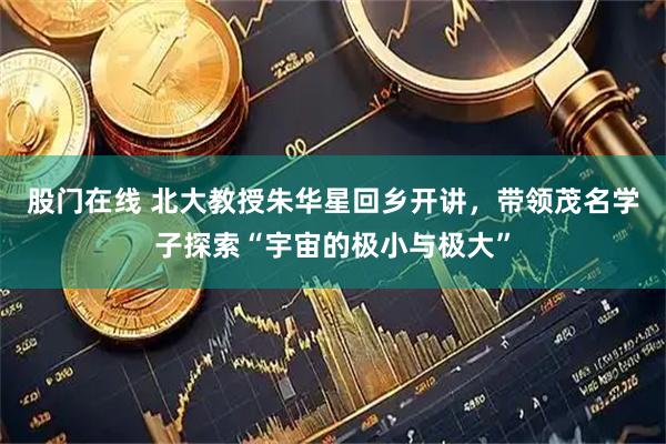 股门在线 北大教授朱华星回乡开讲，带领茂名学子探索“宇宙的极小与极大”