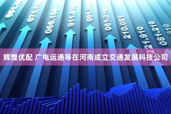 辉煌优配 广电运通等在河南成立交通发展科技公司