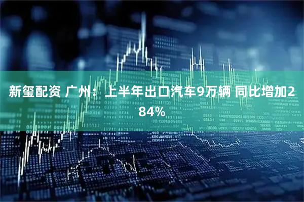 新玺配资 广州：上半年出口汽车9万辆 同比增加284%