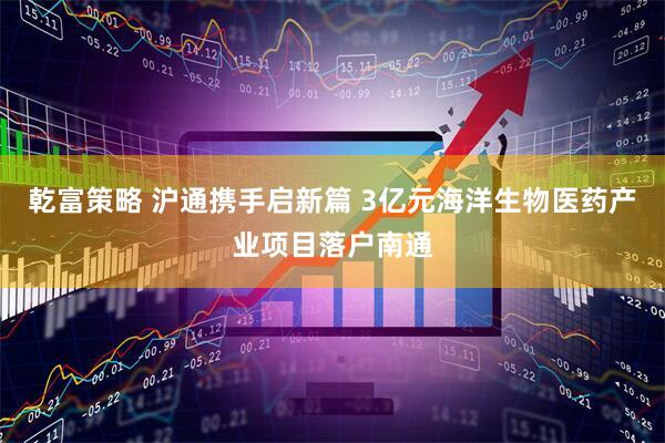 乾富策略 沪通携手启新篇 3亿元海洋生物医药产业项目落户南通