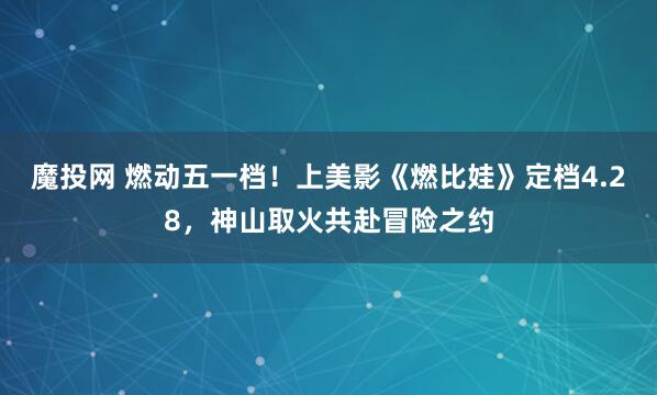 魔投网 燃动五一档！上美影《燃比娃》定档4.28，神山取火共赴冒险之约