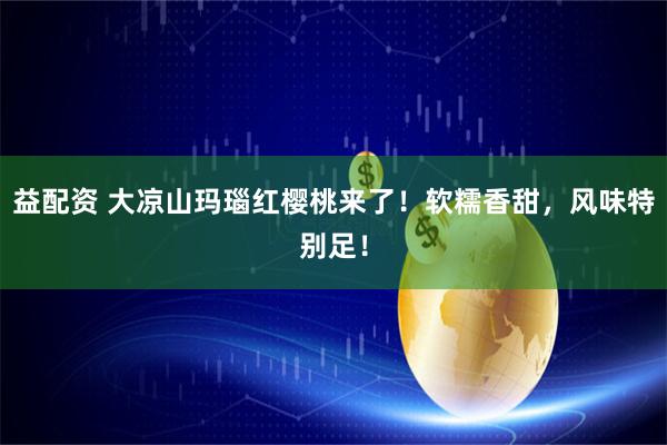益配资 大凉山玛瑙红樱桃来了！软糯香甜，风味特别足！