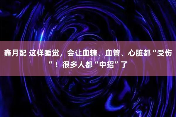 鑫月配 这样睡觉，会让血糖、血管、心脏都“受伤”！很多人都“中招”了