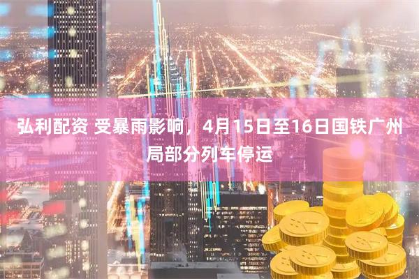 弘利配资 受暴雨影响，4月15日至16日国铁广州局部分列车停运