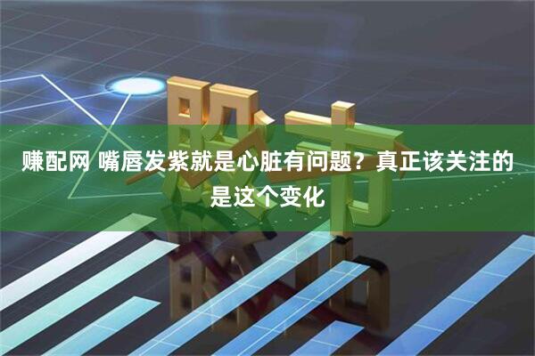 赚配网 嘴唇发紫就是心脏有问题？真正该关注的是这个变化